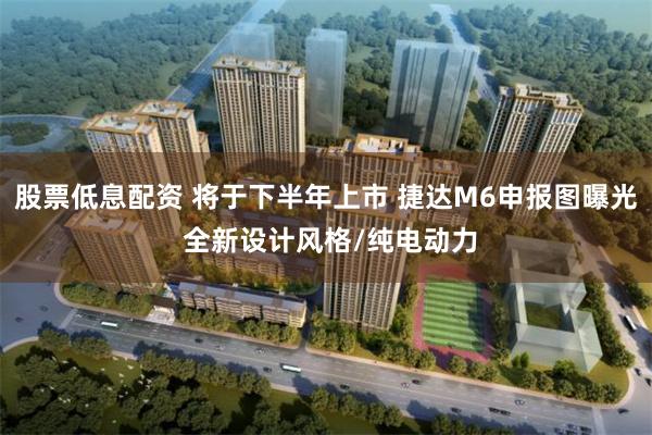 股票低息配资 将于下半年上市 捷达M6申报图曝光 全新设计风格/纯电动力