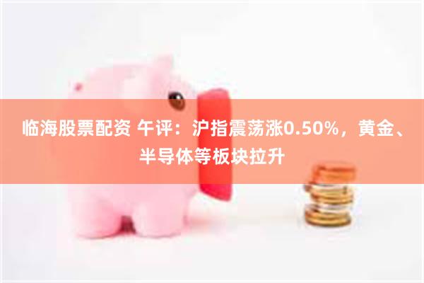 临海股票配资 午评：沪指震荡涨0.50%，黄金、半导体等板块拉升