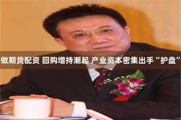 做期货配资 回购增持潮起 产业资本密集出手“护盘”
