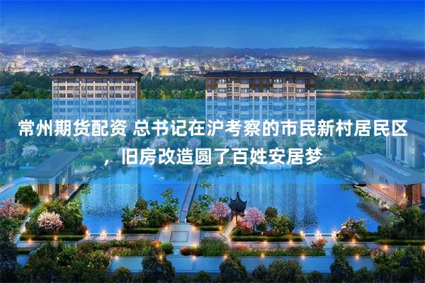 常州期货配资 总书记在沪考察的市民新村居民区，旧房改造圆了百姓安居梦