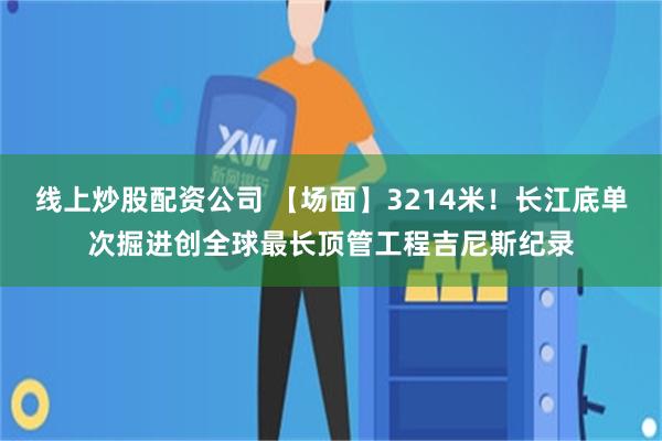 线上炒股配资公司 【场面】3214米！长江底单次掘进创全球最长顶管工程吉尼斯纪录