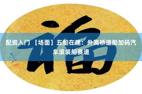 配资入门 【场面】五船在建：外高桥造船加码汽车滚装船赛道