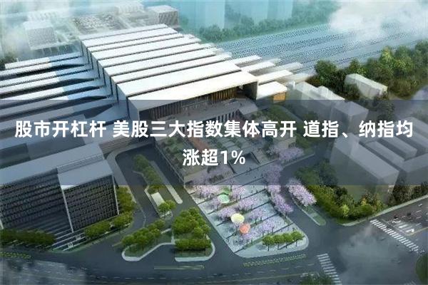股市开杠杆 美股三大指数集体高开 道指、纳指均涨超1%
