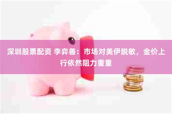 深圳股票配资 李弈善：市场对美伊脱敏，金价上行依然阻力重重