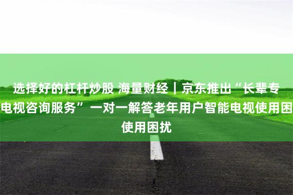 选择好的杠杆炒股 海量财经｜京东推出“长辈专属电视咨询服务” 一对一解答老年用户智能电视使用困扰