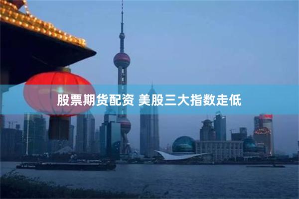 股票期货配资 美股三大指数走低