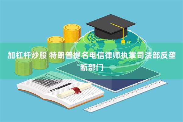 加杠杆炒股 特朗普提名电信律师执掌司法部反垄断部门