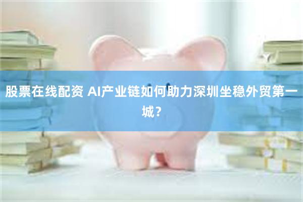 股票在线配资 AI产业链如何助力深圳坐稳外贸第一城？