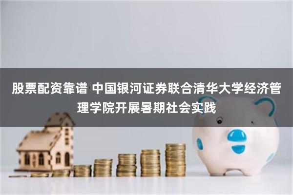股票配资靠谱 中国银河证券联合清华大学经济管理学院开展暑期社会实践