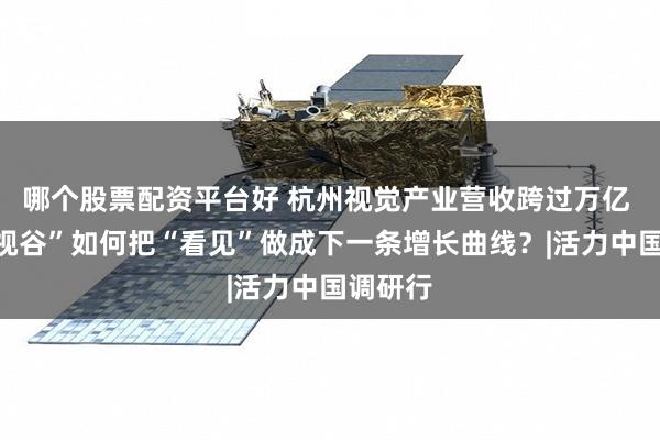 哪个股票配资平台好 杭州视觉产业营收跨过万亿 “中国视谷”如何把“看见”做成下一条增长曲线？|活力中国调研行
