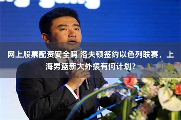 网上股票配资安全吗 洛夫顿签约以色列联赛，上海男篮新大外援有何计划？