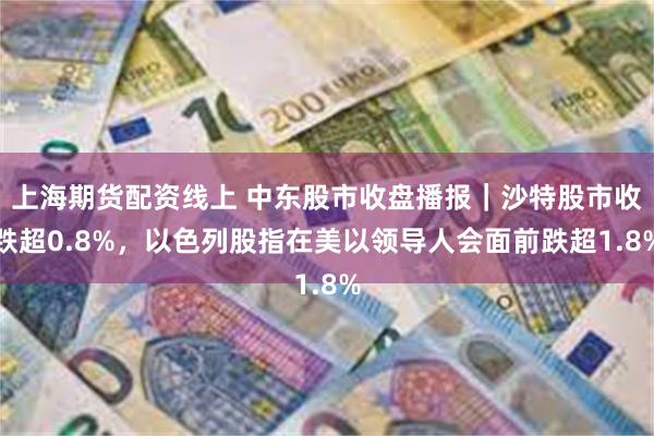 上海期货配资线上 中东股市收盘播报｜沙特股市收跌超0.8%，以色列股指在美以领导人会面前跌超1.8%