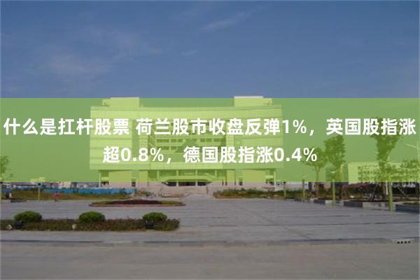 什么是扛杆股票 荷兰股市收盘反弹1%，英国股指涨超0.8%，德国股指涨0.4%