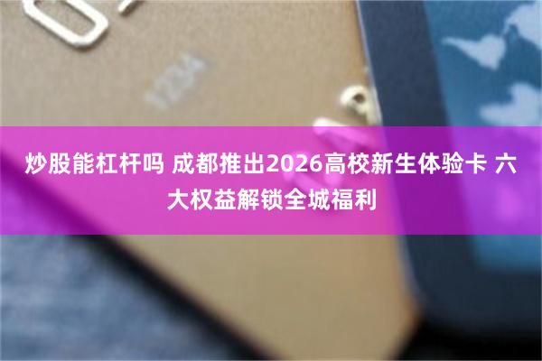 炒股能杠杆吗 成都推出2026高校新生体验卡 六大权益解锁全城福利