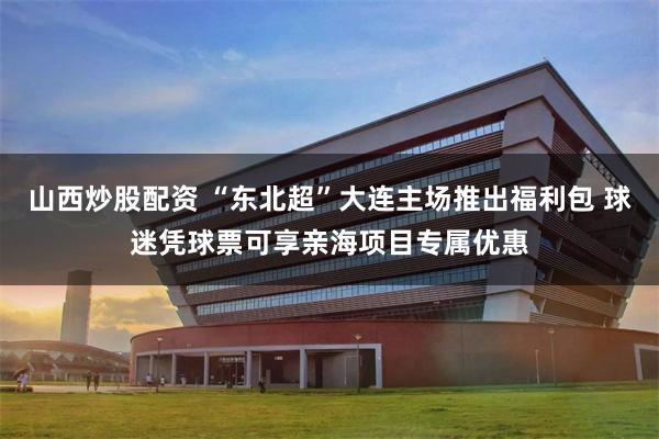 山西炒股配资 “东北超”大连主场推出福利包 球迷凭球票可享亲海项目专属优惠