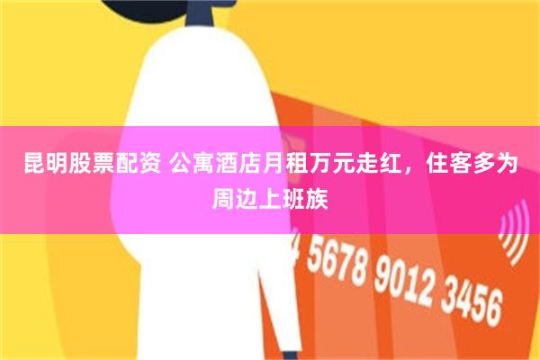 昆明股票配资 公寓酒店月租万元走红，住客多为周边上班族