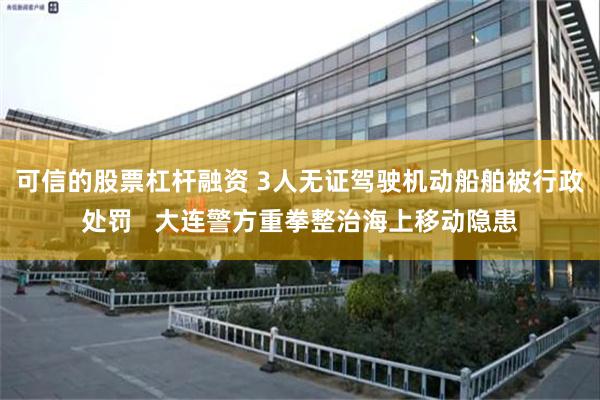 可信的股票杠杆融资 3人无证驾驶机动船舶被行政处罚   大连警方重拳整治海上移动隐患