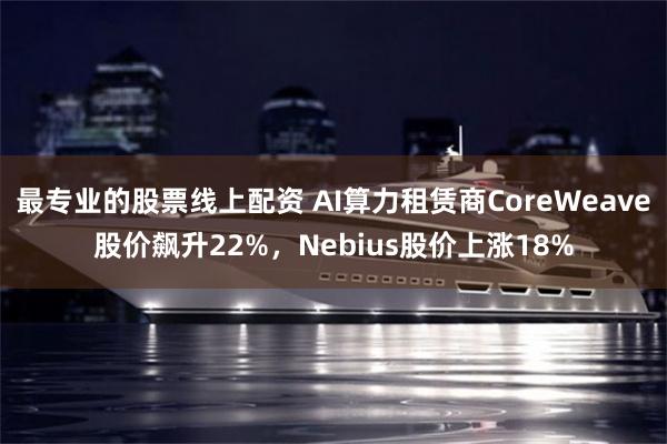 最专业的股票线上配资 AI算力租赁商CoreWeave股价飙升22%，Nebius股价上涨18%