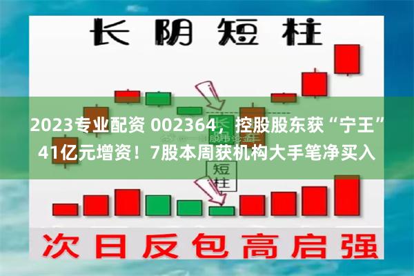 2023专业配资 002364，控股股东获“宁王”41亿元增资！7股本周获机构大手笔净买入