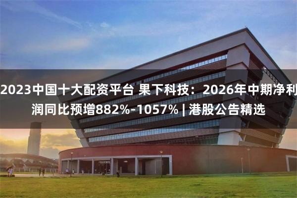 2023中国十大配资平台 果下科技：2026年中期净利润同比预增882%-1057% | 港股公告精选