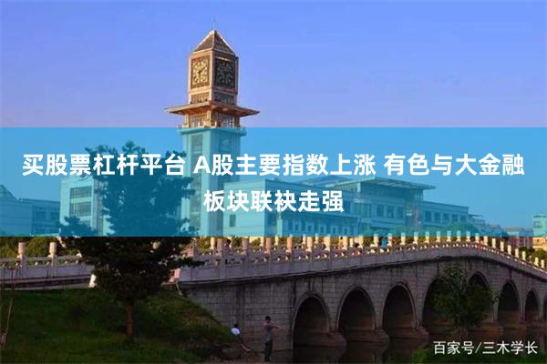 买股票杠杆平台 A股主要指数上涨 有色与大金融板块联袂走强