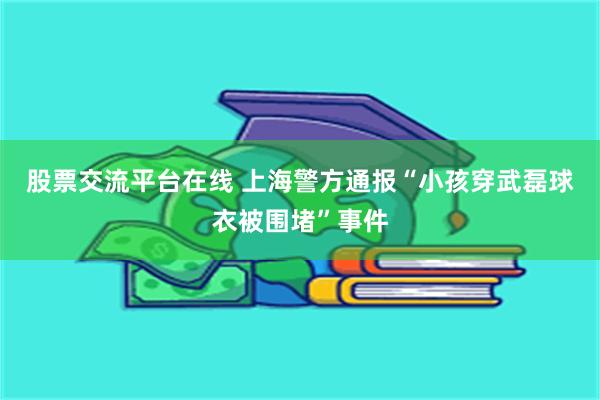 股票交流平台在线 上海警方通报“小孩穿武磊球衣被围堵”事件