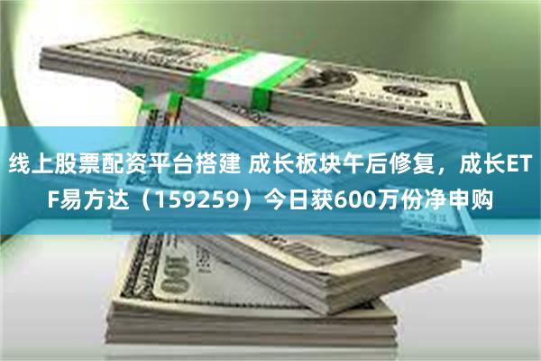 线上股票配资平台搭建 成长板块午后修复，成长ETF易方达（159259）今日获600万份净申购