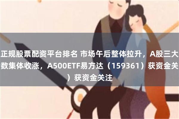 正规股票配资平台排名 市场午后整体拉升，A股三大指数集体收涨，A500ETF易方达（159361）获资金关注
