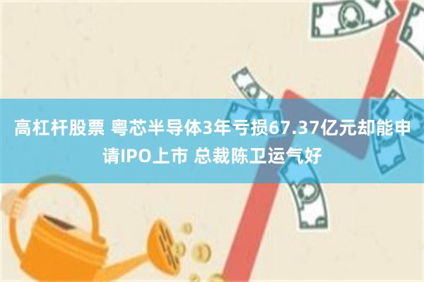 高杠杆股票 粤芯半导体3年亏损67.37亿元却能申请IPO上市 总裁陈卫运气好