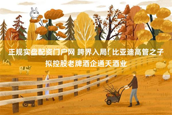 正规实盘配资门户网 跨界入局! 比亚迪高管之子拟控股老牌酒企通天酒业