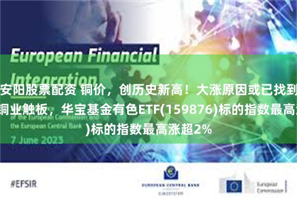 安阳股票配资 铜价，创历史新高！大涨原因或已找到！北方铜业触板，华宝基金有色ETF(159876)标的指数最高涨超2%
