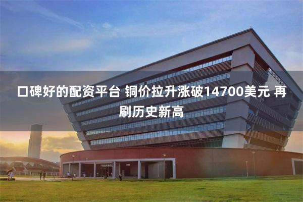 口碑好的配资平台 铜价拉升涨破14700美元 再刷历史新高