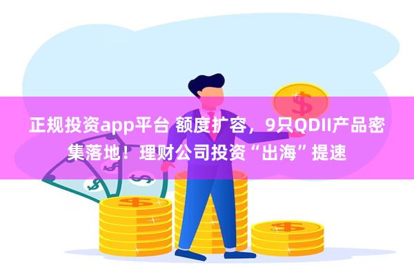 正规投资app平台 额度扩容，9只QDII产品密集落地！理财公司投资“出海”提速