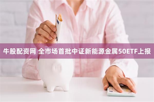 牛股配资网 全市场首批中证新能源金属50ETF上报