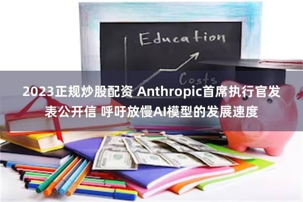 2023正规炒股配资 Anthropic首席执行官发表公开信 呼吁放慢AI模型的发展速度