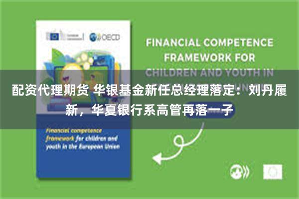 配资代理期货 华银基金新任总经理落定：刘丹履新，华夏银行系高管再落一子