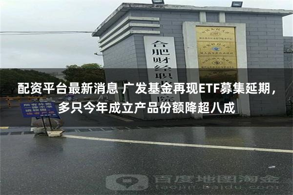 配资平台最新消息 广发基金再现ETF募集延期，多只今年成立产品份额降超八成