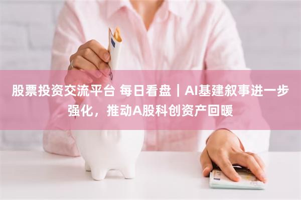 股票投资交流平台 每日看盘｜AI基建叙事进一步强化，推动A股科创资产回暖