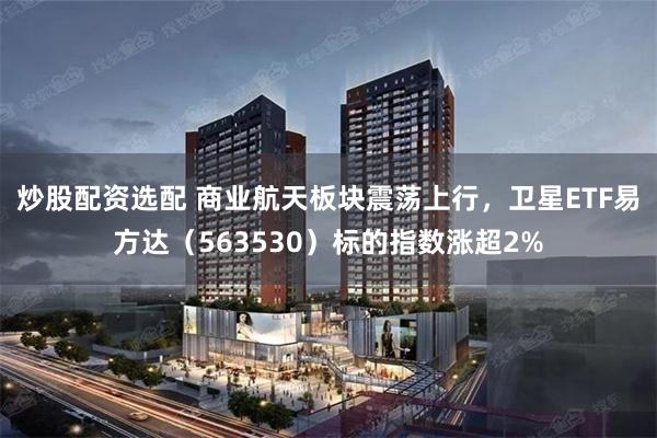 炒股配资选配 商业航天板块震荡上行，卫星ETF易方达（563530）标的指数涨超2%