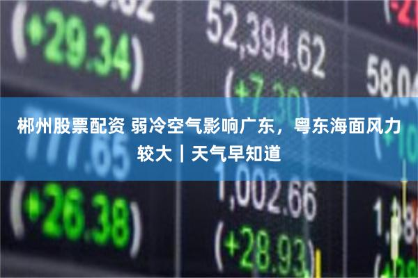 郴州股票配资 弱冷空气影响广东，粤东海面风力较大｜天气早知道