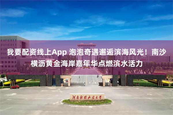 我要配资线上App 泡泡奇遇邂逅滨海风光！南沙横沥黄金海岸嘉年华点燃滨水活力
