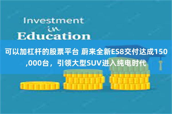 可以加杠杆的股票平台 蔚来全新ES8交付达成150,000台,引领大型SUV进入纯电时代