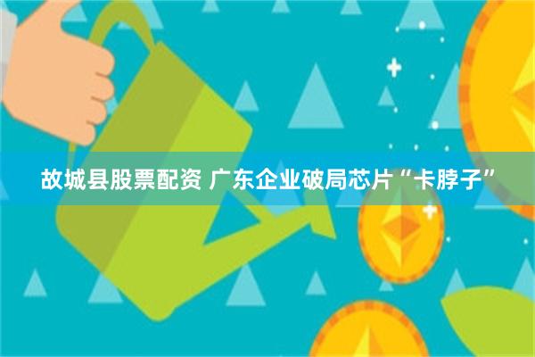故城县股票配资 广东企业破局芯片“卡脖子”