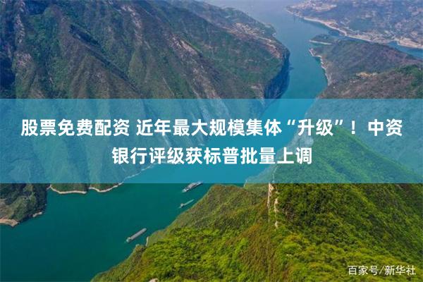 股票免费配资 近年最大规模集体“升级”！中资银行评级获标普批量上调