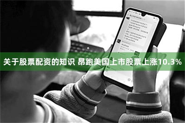 关于股票配资的知识 昂跑美国上市股票上涨10.3%