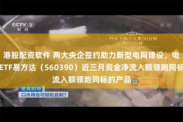 港股配资软件 两大央企签约助力新型电网建设，电网设备ETF易方达（560390）近三月资金净流入额领跑同标的产品