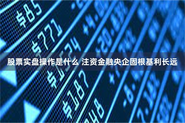 股票实盘操作是什么 注资金融央企固根基利长远