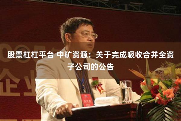 股票杠杠平台 中矿资源：关于完成吸收合并全资子公司的公告