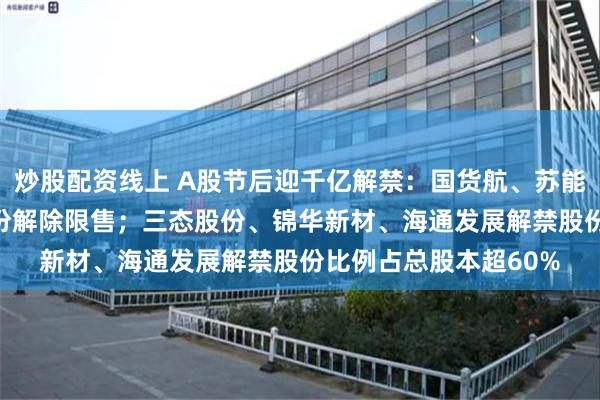 炒股配资线上 A股节后迎千亿解禁：国货航、苏能股份逾200亿市值股份解除限售；三态股份、锦华新材、海通发展解禁股份比例占总股本超60%