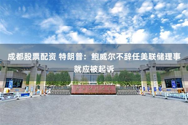 成都股票配资 特朗普：鲍威尔不辞任美联储理事就应被起诉